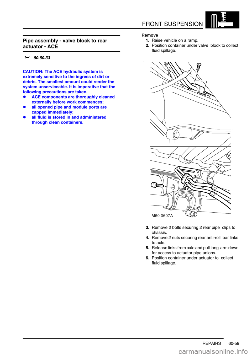 LAND ROVER DISCOVERY 1999 Workshop Manual FRONT SUSPENSION
REPAIRS 60-59
Pipe assembly - valve block to rear
actuator - ACE
$% 60.60.33
CAUTION: The ACE hydraulic system is
extremely sensitive to the ingress of dirt or
debris. The smalle LAND ROVER DISCOVERY 1999 Workshop Manual FRONT SUSPENSION
REPAIRS 60-59
Pipe assembly - valve block to rear
actuator - ACE
$% 60.60.33
CAUTION: The ACE hydraulic system is
extremely sensitive to the ingress of dirt or
debris. The smalle