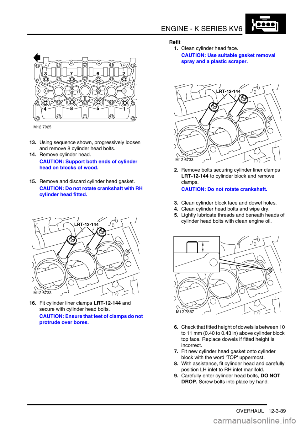 LAND ROVER FREELANDER 2001 Workshop Manual ENGINE - K SERIES KV6
OVERHAUL 12-3-89
13.Using sequence shown, progressively loosen
and remove 8 cylinder head bolts.
14.Remove cylinder head.
CAUTION: Support both ends of cylinder
head on blocks LAND ROVER FREELANDER 2001 Workshop Manual ENGINE - K SERIES KV6
OVERHAUL 12-3-89
13.Using sequence shown, progressively loosen
and remove 8 cylinder head bolts.
14.Remove cylinder head.
CAUTION: Support both ends of cylinder
head on blocks