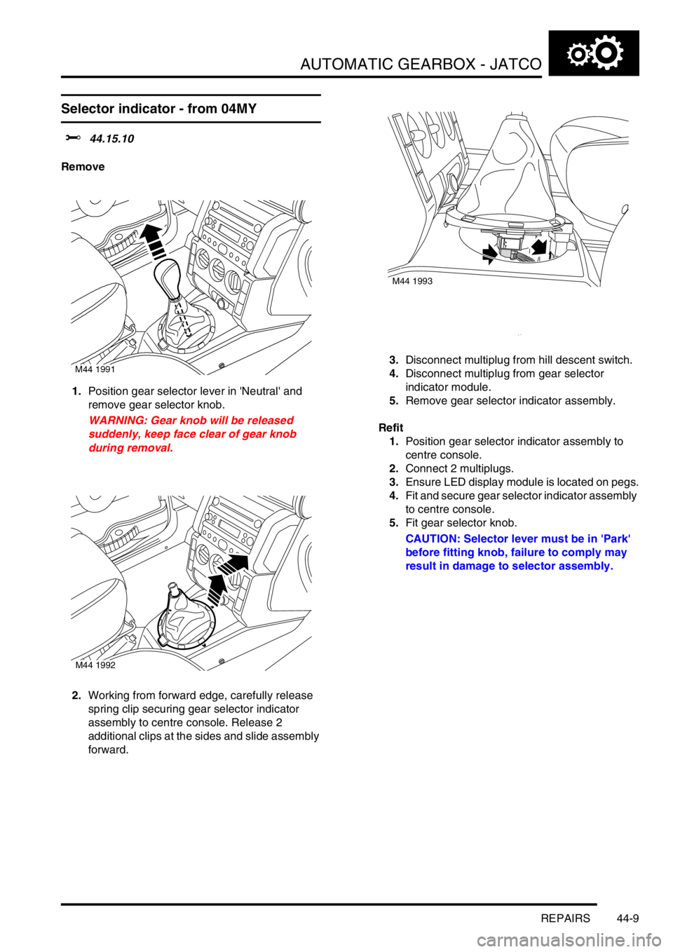 LAND ROVER FREELANDER 2001 Workshop Manual AUTOMATIC GEARBOX - JATCO
REPAIRS 44-9
Selector indicator - from 04MY
$% 44.15.10
Remove
1.Position gear selector lever in Neutral and
remove gear selector knob.
WARNING: Gear knob will be released LAND ROVER FREELANDER 2001 Workshop Manual AUTOMATIC GEARBOX - JATCO
REPAIRS 44-9
Selector indicator - from 04MY
$% 44.15.10
Remove
1.Position gear selector lever in Neutral and
remove gear selector knob.
WARNING: Gear knob will be released