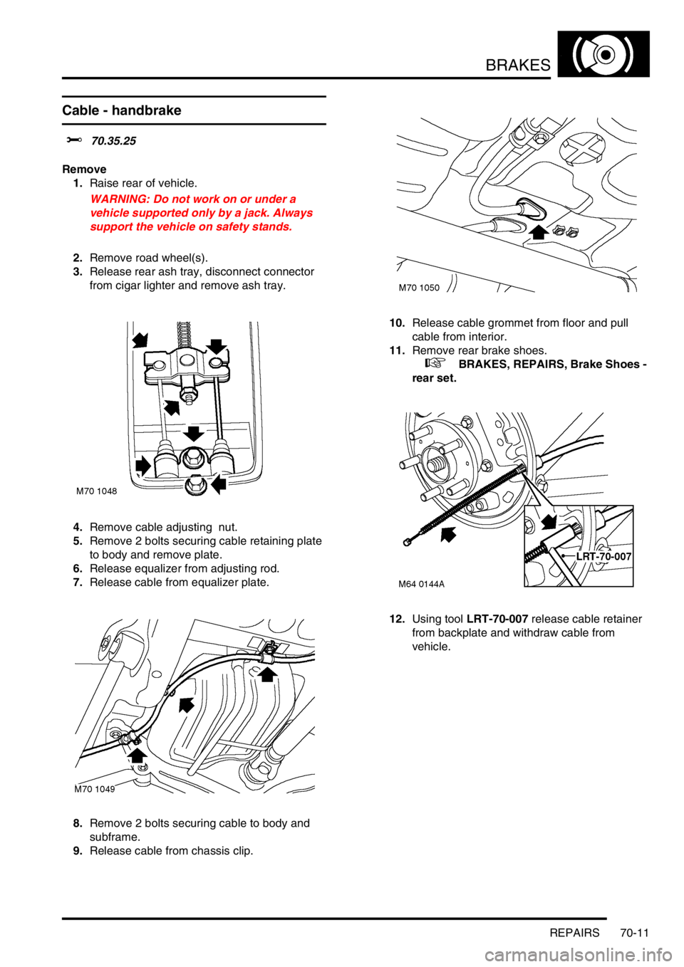 LAND ROVER FREELANDER 2001 Workshop Manual BRAKES
REPAIRS 70-11
Cable - handbrake
$% 70.35.25
Remove
1.Raise rear of vehicle.
WARNING: Do not work on or under a
vehicle supported only by a jack. Always
support the vehicle on safety stands.
LAND ROVER FREELANDER 2001 Workshop Manual BRAKES
REPAIRS 70-11
Cable - handbrake
$% 70.35.25
Remove
1.Raise rear of vehicle.
WARNING: Do not work on or under a
vehicle supported only by a jack. Always
support the vehicle on safety stands.