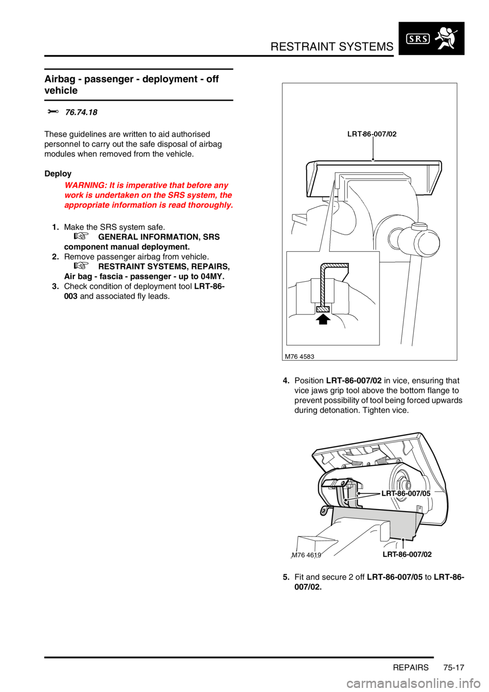 LAND ROVER FREELANDER 2001 Workshop Manual RESTRAINT SYSTEMS
REPAIRS 75-17
Airbag - passenger - deployment - off
vehicle
$% 76.74.18
These guidelines are written to aid authorised
personnel to carry out the safe disposal of airbag
modules LAND ROVER FREELANDER 2001 Workshop Manual RESTRAINT SYSTEMS
REPAIRS 75-17
Airbag - passenger - deployment - off
vehicle
$% 76.74.18
These guidelines are written to aid authorised
personnel to carry out the safe disposal of airbag
modules
