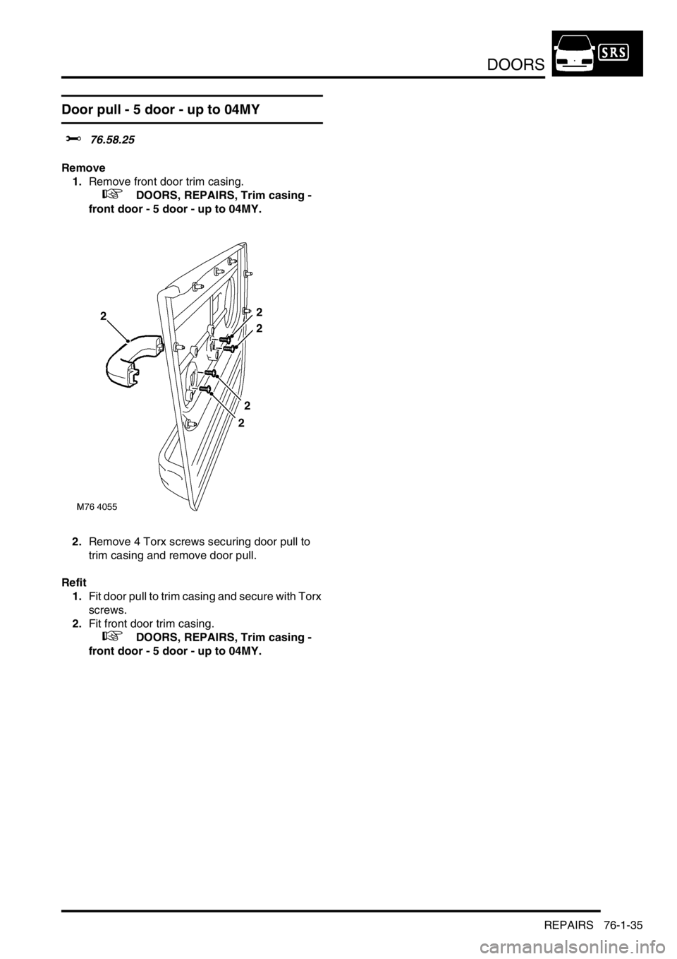 LAND ROVER FREELANDER 2001  Workshop Manual DOORS
REPAIRS 76-1-35
Door pull - 5 door - up to 04MY
$% 76.58.25
Remove
1.Remove front door trim casing.
 
 +  DOORS, REPAIRS, Trim casing - 
front door - 5 door - up to 04MY.
2.Remove 4 Torx screws 