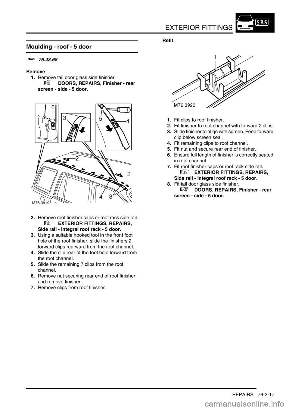 LAND ROVER FREELANDER 2001  Workshop Manual EXTERIOR FITTINGS
REPAIRS 76-2-17
Moulding - roof - 5 door
$% 76.43.68
Remove
1.Remove tail door glass side finisher.
 
 +  DOORS, REPAIRS, Finisher - rear 
screen - side - 5 door.
2.Remove roof finis