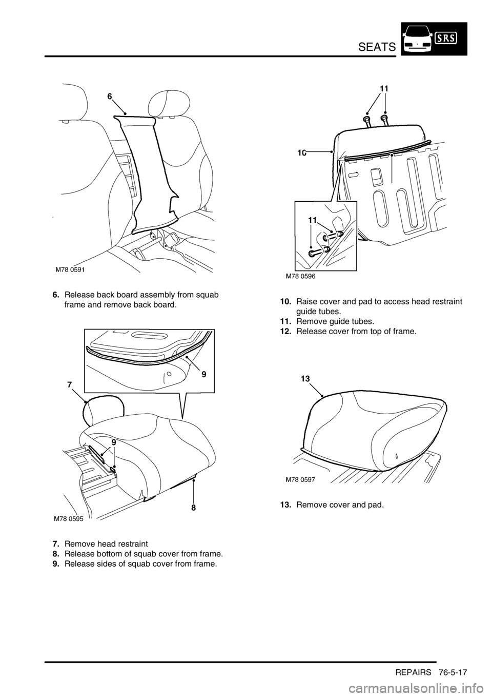 LAND ROVER FREELANDER 2001 Workshop Manual SEATS
REPAIRS 76-5-17
6.Release back board assembly from squab
frame and remove back board.
7.Remove head restraint
8.Release bottom of squab cover from frame.
9.Release sides of squab cover from fra LAND ROVER FREELANDER 2001 Workshop Manual SEATS
REPAIRS 76-5-17
6.Release back board assembly from squab
frame and remove back board.
7.Remove head restraint
8.Release bottom of squab cover from frame.
9.Release sides of squab cover from fra