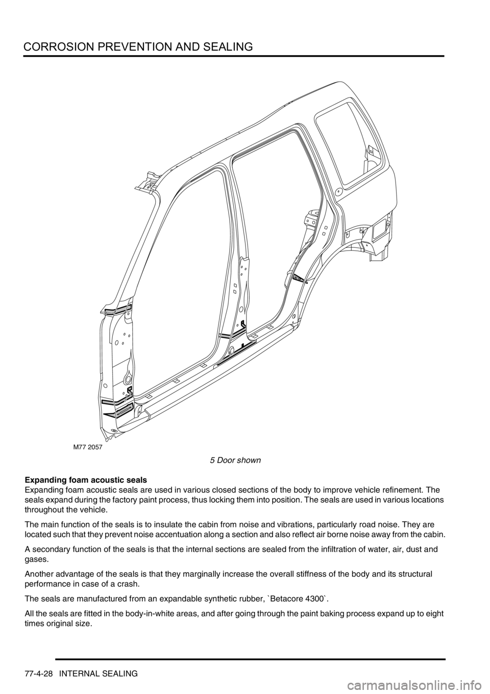 LAND ROVER FREELANDER 2001 Workshop Manual CORROSION PREVENTION AND SEALING
77-4-28 INTERNAL SEALING
5 Door shown
Expanding foam acoustic seals
Expanding foam acoustic seals are used in various closed sections of the body to improve vehicle re LAND ROVER FREELANDER 2001 Workshop Manual CORROSION PREVENTION AND SEALING
77-4-28 INTERNAL SEALING
5 Door shown
Expanding foam acoustic seals
Expanding foam acoustic seals are used in various closed sections of the body to improve vehicle re