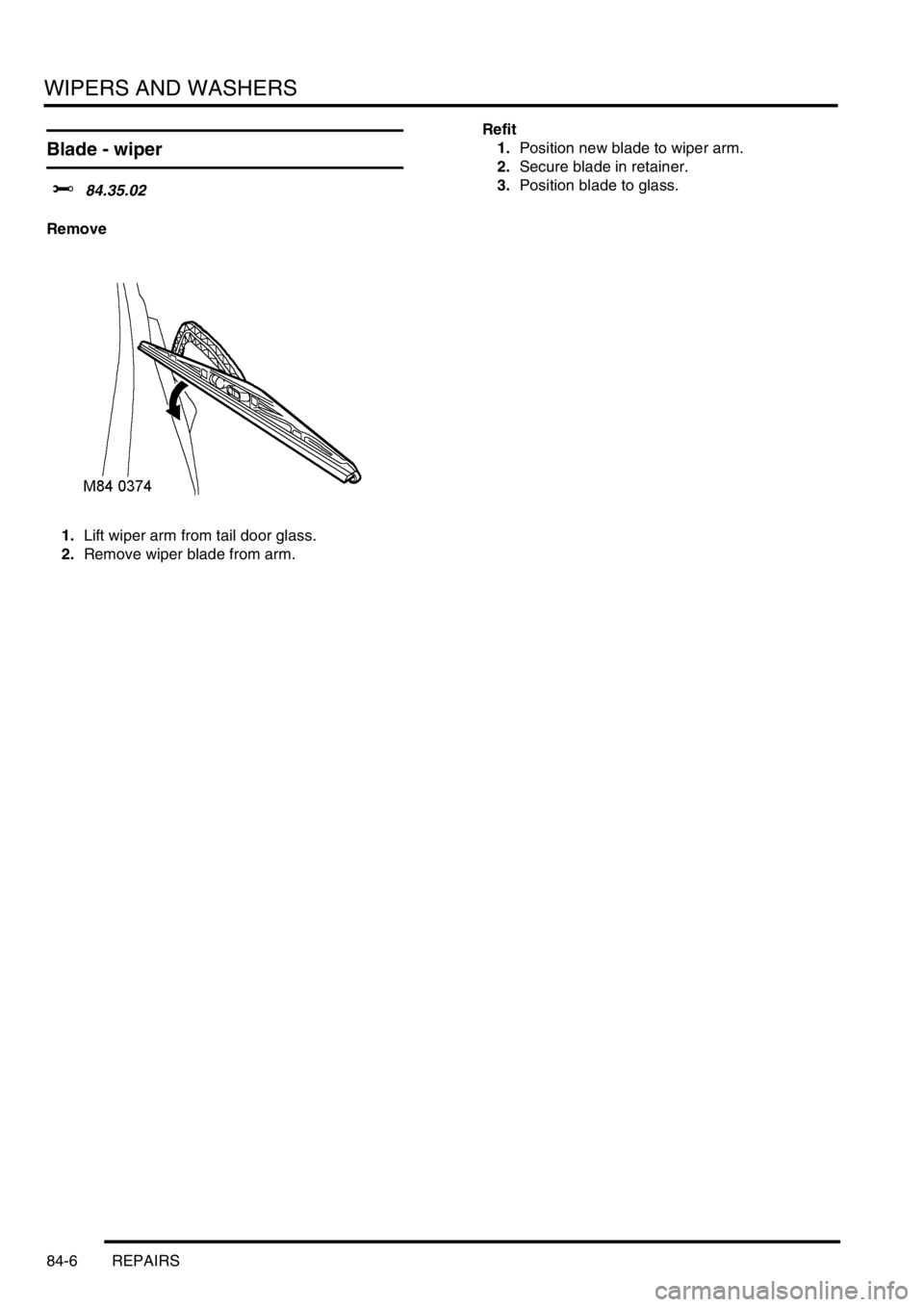 LAND ROVER FREELANDER 2001 Workshop Manual WIPERS AND WASHERS
84-6 REPAIRS
Blade - wiper
$% 84.35.02
Remove
1.Lift wiper arm from tail door glass.
2.Remove wiper blade from arm.Refit
1.Position new blade to wiper arm.
2.Secure blade in retain LAND ROVER FREELANDER 2001 Workshop Manual WIPERS AND WASHERS
84-6 REPAIRS
Blade - wiper
$% 84.35.02
Remove
1.Lift wiper arm from tail door glass.
2.Remove wiper blade from arm.Refit
1.Position new blade to wiper arm.
2.Secure blade in retain