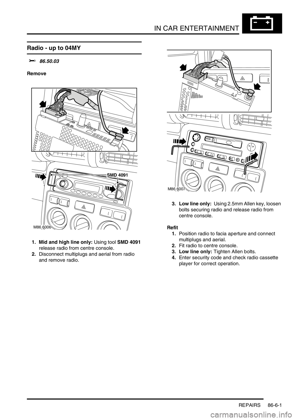 LAND ROVER FREELANDER 2001 Workshop Manual IN CAR ENTERTAINMENT
REPAIRS 86-6-1
IN CAR ENTERTA INMENT REPAIRS
Radio - up to 04MY
$% 86.50.03
Remove
1. Mid and high line only: Using tool SMD 4091
release radio from centre console.
2.Disconnect LAND ROVER FREELANDER 2001 Workshop Manual IN CAR ENTERTAINMENT
REPAIRS 86-6-1
IN CAR ENTERTA INMENT REPAIRS
Radio - up to 04MY
$% 86.50.03
Remove
1. Mid and high line only: Using tool SMD 4091
release radio from centre console.
2.Disconnect