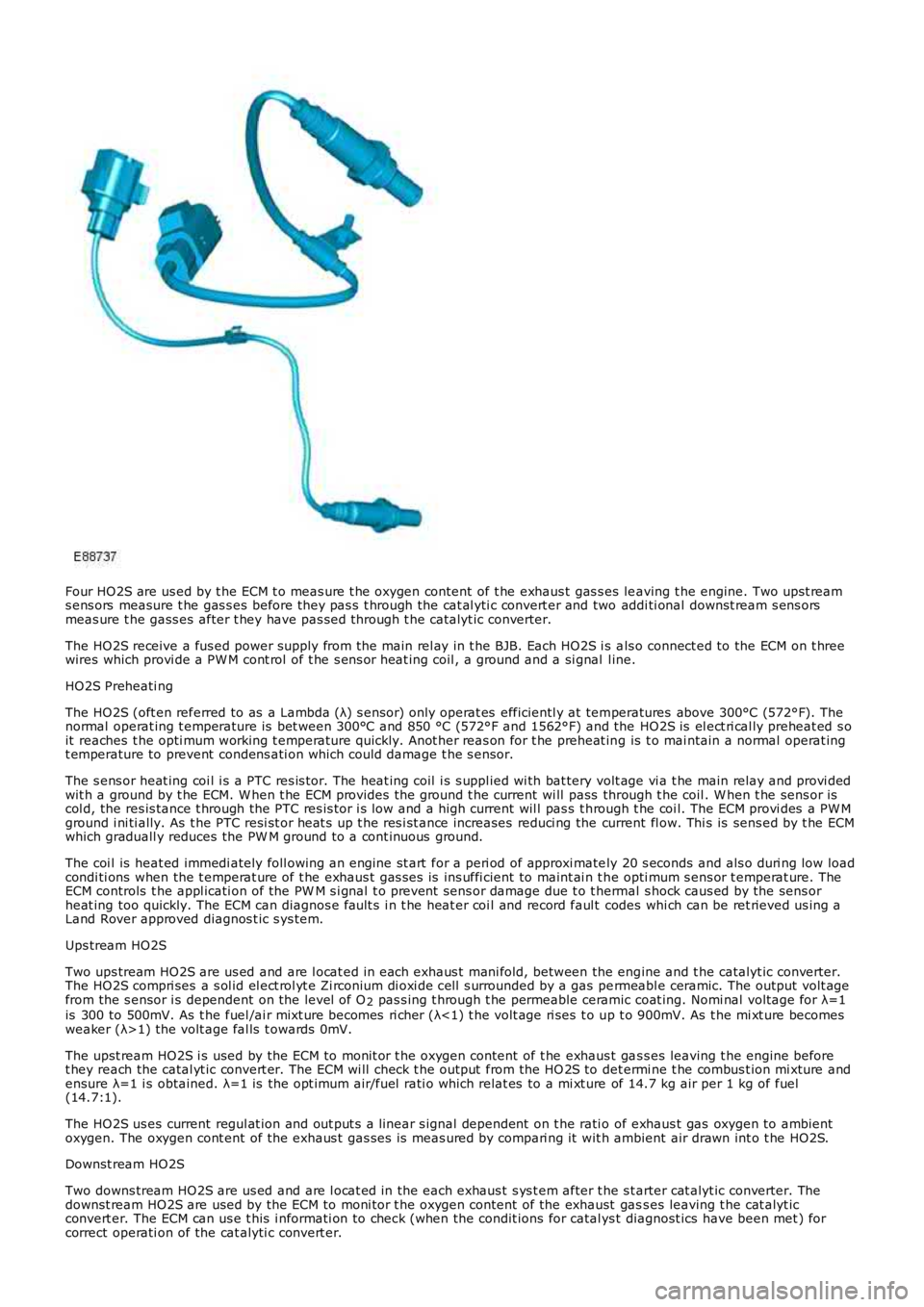 LAND ROVER FRELANDER 2 2006  Repair Manual Four HO2S are us ed by t he ECM t o meas ure t he oxygen content  of t he exhaus t gas s es leaving t he engine. Two upst reams ens ors  measure t he gas s es  before they pas s  t hrough the cat al y