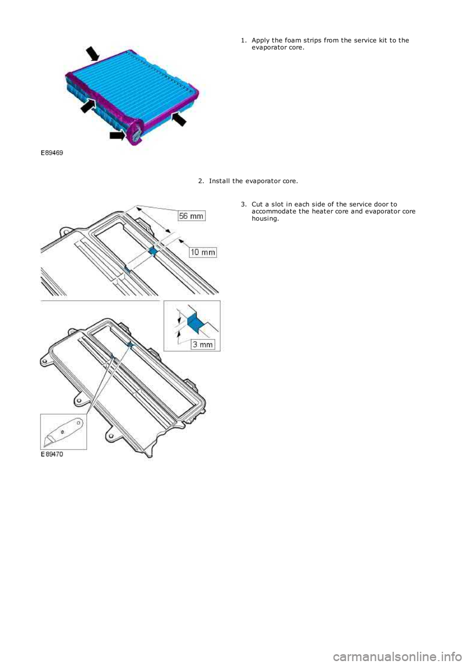 LAND ROVER FRELANDER 2 2006  Repair Manual Apply t he foam s trips  from t he service kit  t o t heevaporator core.1.
Inst all  t he evaporat or core.2.
Cut a s lot  i n each s ide of t he service door t oaccommodat e t he heat er core and eva