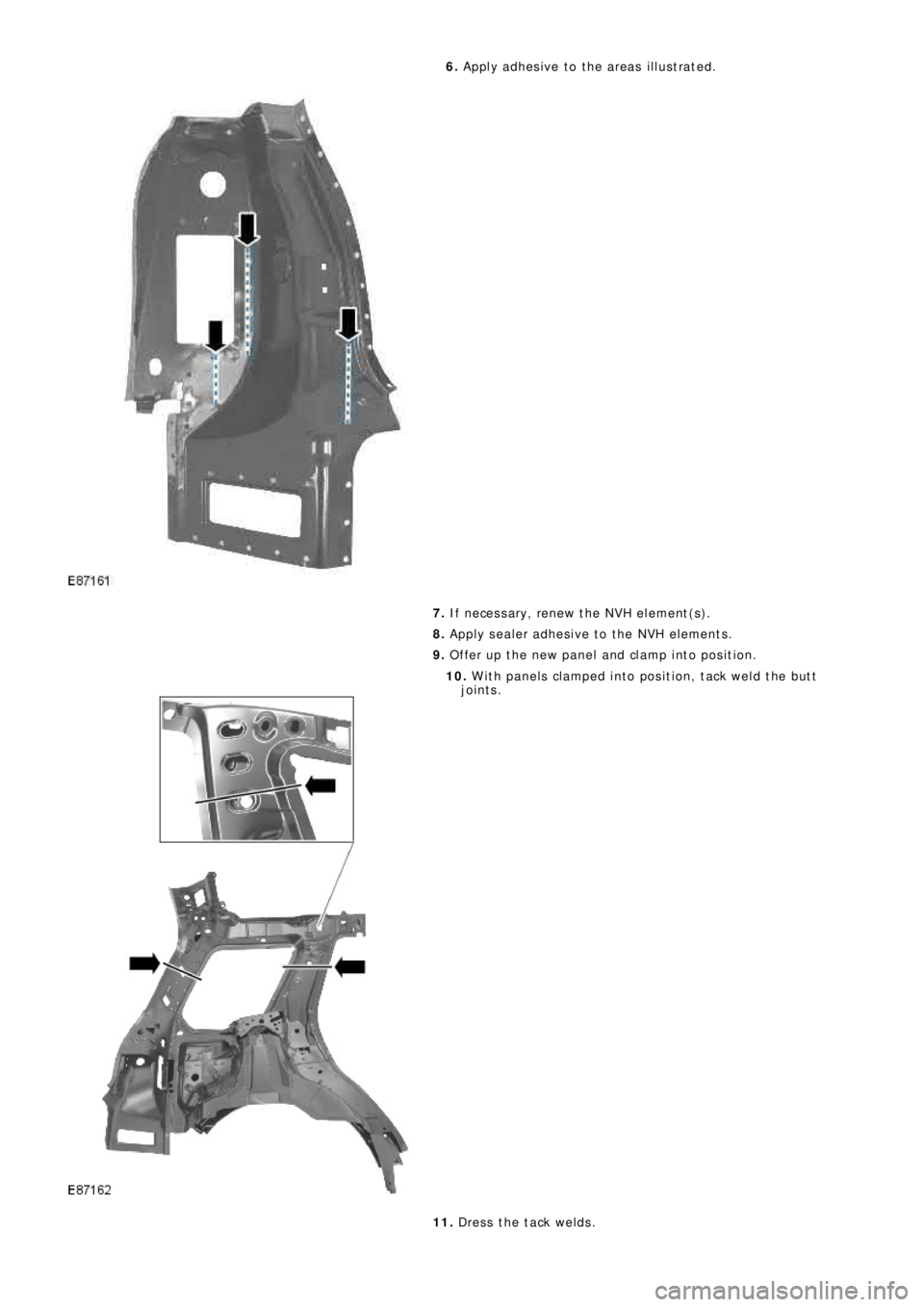 LAND ROVER FRELANDER 2 2006  Repair Manual 6.  Apply adhesive to the areas illustrated. 
7.   If necessary, renew the NVH element(s). 
8.   Apply sealer adhesive to the NVH elements. 
9.   Offer up the new panel and clamp into position.
10.  W