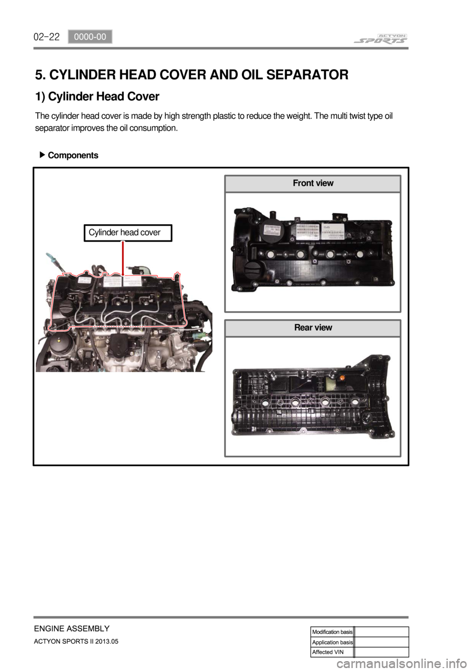 SSANGYONG NEW ACTYON SPORTS 2013 Service Manual 02-22
Rear view
5. CYLINDER HEAD COVER AND OIL SEPARATOR
The cylinder head cover is made by high strength plastic to reduce the weight. The multi twist type oil
separator improves the oil consumption SSANGYONG NEW ACTYON SPORTS 2013 Service Manual 02-22
Rear view
5. CYLINDER HEAD COVER AND OIL SEPARATOR
The cylinder head cover is made by high strength plastic to reduce the weight. The multi twist type oil
separator improves the oil consumption