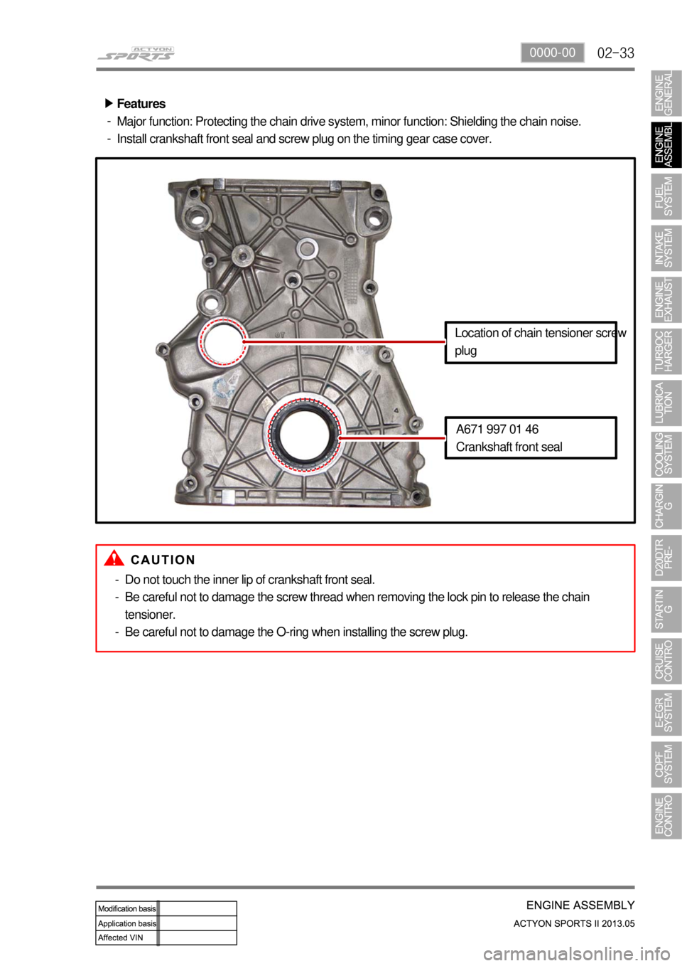 SSANGYONG NEW ACTYON SPORTS 2013 Service Manual 02-330000-00
Features
Major function: Protecting the chain drive system, minor function: Shielding the chain noise.
Install crankshaft front seal and screw plug on the timing gear case cover. ▶
-
-
SSANGYONG NEW ACTYON SPORTS 2013 Service Manual 02-330000-00
Features
Major function: Protecting the chain drive system, minor function: Shielding the chain noise.
Install crankshaft front seal and screw plug on the timing gear case cover. ▶
-
-