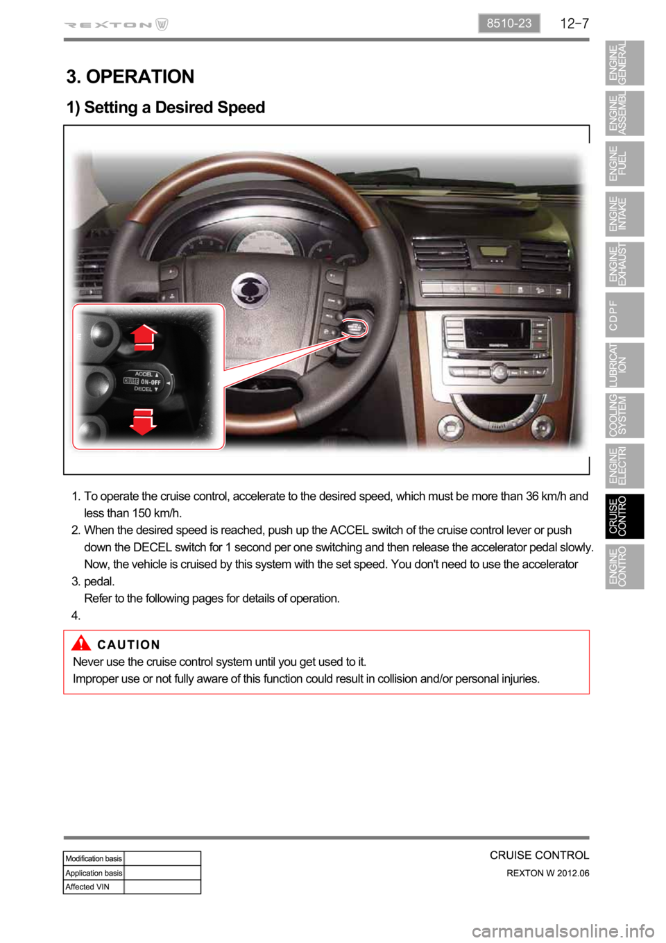 SSANGYONG NEW REXTON 2012 Service Manual 8510-23
3. OPERATION
1) Setting a Desired Speed
To operate the cruise control, accelerate to the desired speed, which must be more than 36 km/h and
less than 150 km/h.
When the desired speed is reach SSANGYONG NEW REXTON 2012 Service Manual 8510-23
3. OPERATION
1) Setting a Desired Speed
To operate the cruise control, accelerate to the desired speed, which must be more than 36 km/h and
less than 150 km/h.
When the desired speed is reach