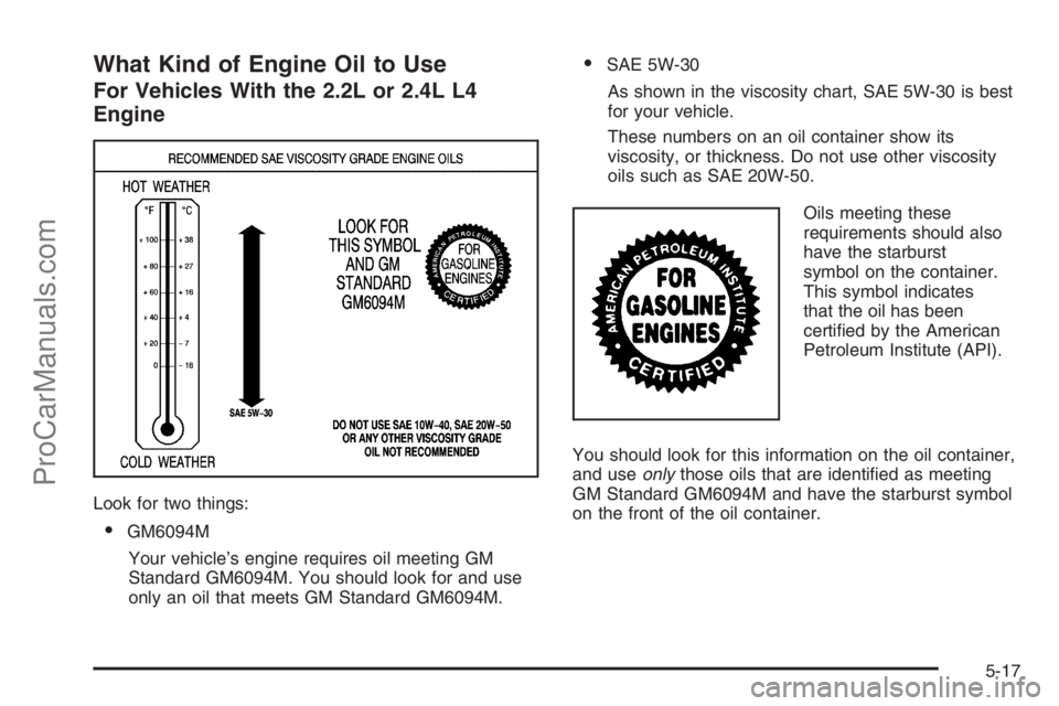 SATURN ION 2006 Owners Manual What Kind of Engine Oil to Use
For Vehicles With the 2.2L or 2.4L L4
Engine
Look for two things:
GM6094M
Your vehicle’s engine requires oil meeting GM
Standard GM6094M. You should look for and use
SATURN ION 2006 Owners Manual What Kind of Engine Oil to Use
For Vehicles With the 2.2L or 2.4L L4
Engine
Look for two things:
GM6094M
Your vehicle’s engine requires oil meeting GM
Standard GM6094M. You should look for and use