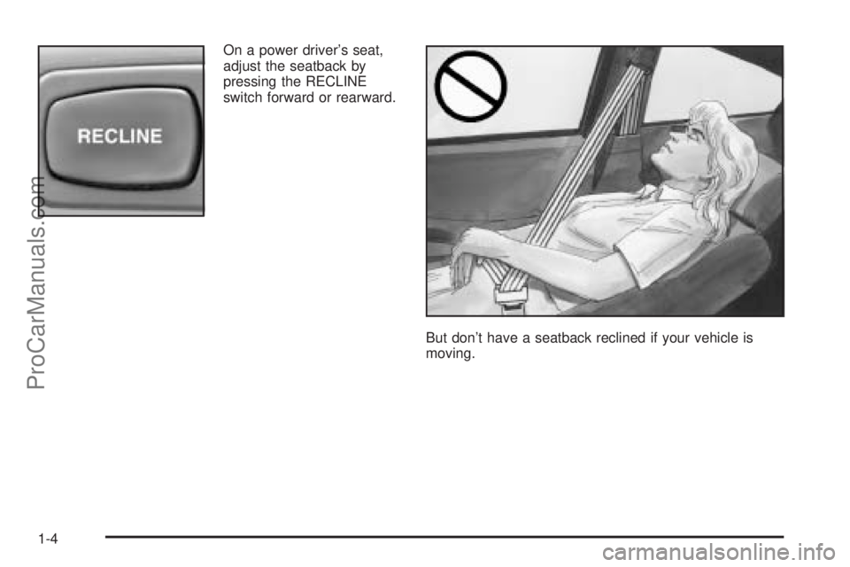 SATURN L-SERIES 2005 Owners Manual On a power driver’s seat,
adjust the seatback by
pressing the RECLINE
switch forward or rearward.
But don’t have a seatback reclined if your vehicle is
moving.
1-4
ProCarManuals.com SATURN L-SERIES 2005 Owners Manual On a power driver’s seat,
adjust the seatback by
pressing the RECLINE
switch forward or rearward.
But don’t have a seatback reclined if your vehicle is
moving.
1-4
ProCarManuals.com