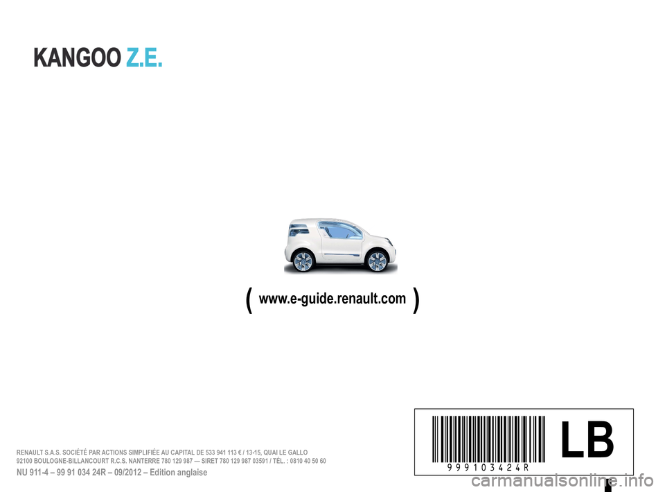 RENAULT KANGOO ZERO EMISSION 2012 X61 / 2.G Owners Manual
à999103424Ríñêä LBRENAULT S.A.S. SOCIÉTÉ PAR ACTIONS SIMPLIFIÉE AU CAPITAL DE 533 941 113 € / 13-15, QUAI LE GALLO 92100 BOULOGNE-BILLANCOURT R.C.S. NANTERRE 780 129 987 — SIRET 780 12\
9 RENAULT KANGOO ZERO EMISSION 2012 X61 / 2.G Owners Manual
à999103424Ríñêä LBRENAULT S.A.S. SOCIÉTÉ PAR ACTIONS SIMPLIFIÉE AU CAPITAL DE 533 941 113 € / 13-15, QUAI LE GALLO 92100 BOULOGNE-BILLANCOURT R.C.S. NANTERRE 780 129 987 — SIRET 780 12\
9