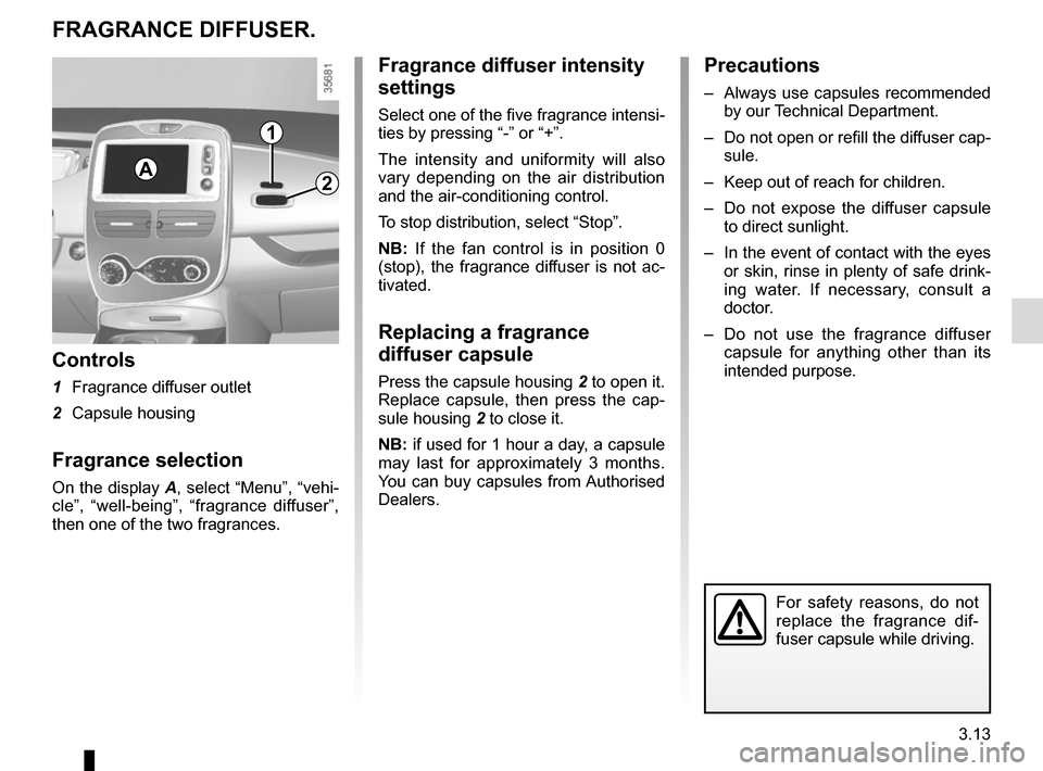 RENAULT ZOE 2014 1.G Owners Manual 3.13
1
2
FRAGRANCE DIFFUSER.
Controls
1 Fragrance diffuser outlet
2 Capsule housing
Fragrance selection
On the display A, select “Menu”, “vehi-
cle”, “well-being”, “fragrance diffuser� RENAULT ZOE 2014 1.G Owners Manual 3.13
1
2
FRAGRANCE DIFFUSER.
Controls
1 Fragrance diffuser outlet
2 Capsule housing
Fragrance selection
On the display A, select “Menu”, “vehi-
cle”, “well-being”, “fragrance diffuser�