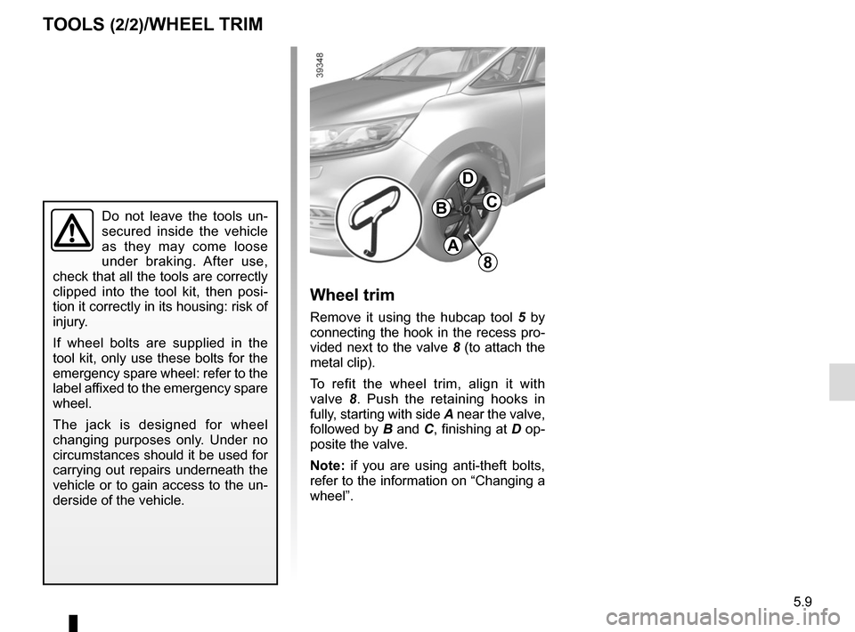 RENAULT ESPACE 2015 5.G Owners Manual 5.9
TOOLS (2/2)/WHEEL TRIM
8
A
BC
D
Wheel trim
Remove it using the hubcap tool 5 by 
connecting the hook in the recess pro-
vided next to the valve  8 (to attach the 
metal clip).
To refit the wheel t