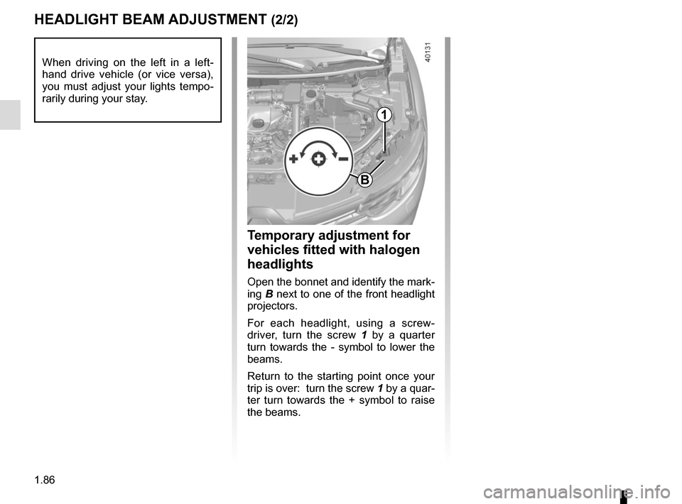 RENAULT KADJAR 2015 1.G Owners Manual 1.86
HEADLIGHT BEAM ADJUSTMENT (2/2)
Temporary adjustment for
vehicles fitted with halogen
headlights
Open the bonnet and identify the mark-
ing B next to one of the front headlight
projectors.
For RENAULT KADJAR 2015 1.G Owners Manual 1.86
HEADLIGHT BEAM ADJUSTMENT (2/2)
Temporary adjustment for
vehicles fitted with halogen
headlights
Open the bonnet and identify the mark-
ing B next to one of the front headlight
projectors.
For