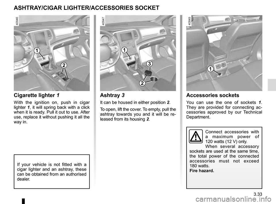 RENAULT MEGANE 2016 X95 / 3.G Owners Manual 3.33
ASHTRAY/CIGAR LIGHTER/ACCESSORIES SOCKET
1
Cigarette lighter 1
With the ignition on, push in cigar 
lighter 1, it will spring back with a click 
when it is ready. Pull it out to use. After 
use, 