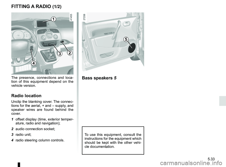 RENAULT KANGOO 2017 X61 / 2.G Owners Manual 5.33
To use this equipment, consult the 
instructions for the equipment which 
should be kept with the other vehi-
cle documentation.
FITTING A RADIO (1/2)
The presence, connections and loca-
tion of 