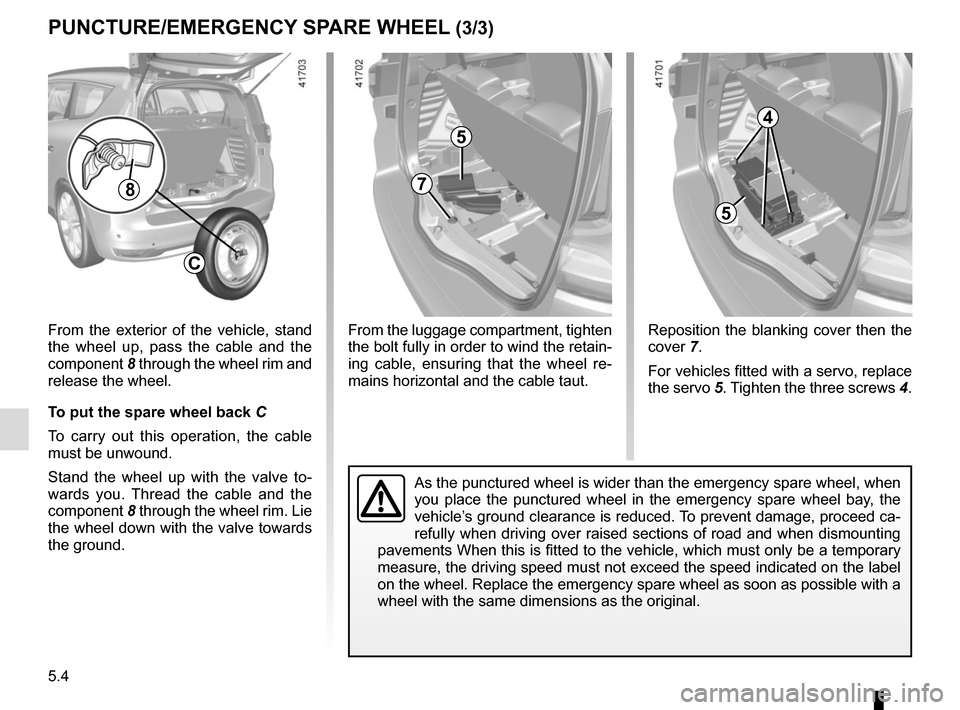 RENAULT SCENIC 2017 J95 / 3.G Owners Manual 5.4
8
C
From the exterior of the vehicle, stand 
the wheel up, pass the cable and the 
component 8 through the wheel rim and 
release the wheel.
To put the spare wheel back  C
To carry out this operat