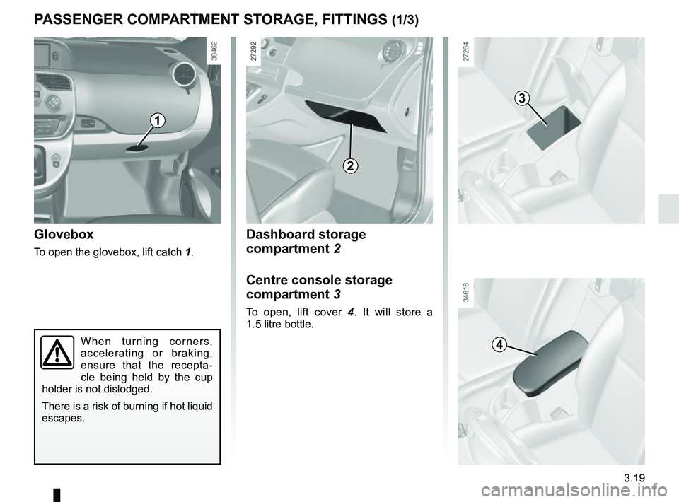 RENAULT KANGOO Z.E. 2018 Owners Manual 3.19
Dashboard storage
compartment 2
Centre console storage
compartment 3
To open, lift cover 4. It will store a
1.5 litre bottle.
Glovebox
To open the glovebox, lift catch 1.
PASSENGER COMPARTMEN RENAULT KANGOO Z.E. 2018 Owners Manual 3.19
Dashboard storage
compartment 2
Centre console storage
compartment 3
To open, lift cover 4. It will store a
1.5 litre bottle.
Glovebox
To open the glovebox, lift catch 1.
PASSENGER COMPARTMEN