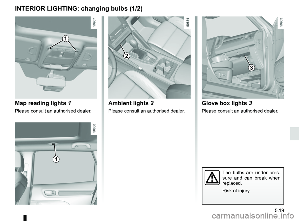 RENAULT KOLEOS 2018 Owners Manual 5.19
INTERIOR LIGHTING: changing bulbs (1/2)
Map reading lights 1
Please consult an authorised dealer.
1
The bulbs are under pres-
sure and can break when
replaced.
Risk of injury.
5
1
2
Ambient ligh RENAULT KOLEOS 2018 Owners Manual 5.19
INTERIOR LIGHTING: changing bulbs (1/2)
Map reading lights 1
Please consult an authorised dealer.
1
The bulbs are under pres-
sure and can break when
replaced.
Risk of injury.
5
1
2
Ambient ligh