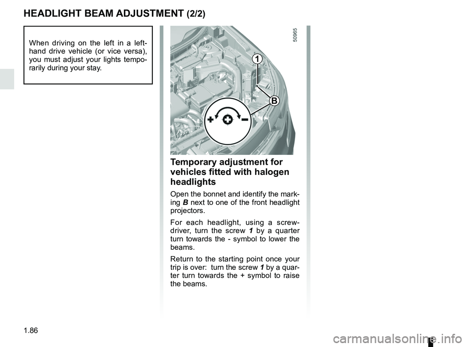 RENAULT KOLEOS 2018 Owners Manual 1.86
HEADLIGHT BEAM ADJUSTMENT (2/2)
Temporary adjustment for
vehicles fitted with halogen
headlights
Open the bonnet and identify the mark-
ing B next to one of the front headlight
projectors.
For RENAULT KOLEOS 2018 Owners Manual 1.86
HEADLIGHT BEAM ADJUSTMENT (2/2)
Temporary adjustment for
vehicles fitted with halogen
headlights
Open the bonnet and identify the mark-
ing B next to one of the front headlight
projectors.
For