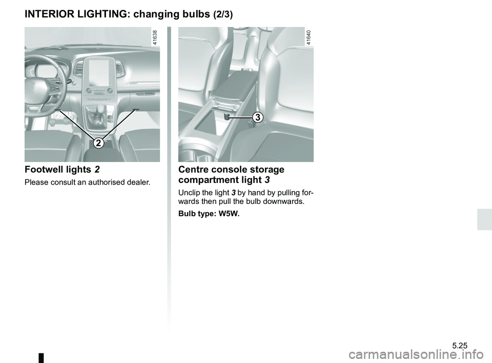 RENAULT SCENIC 2018  Owners Manual 5.25
Centre console storage 
compartment light 3
Unclip the light 3 by hand by pulling for-
wards then pull the bulb downwards.
Bulb type: W5W.
3
2
Footwell lights  2
Please consult an authorised deal