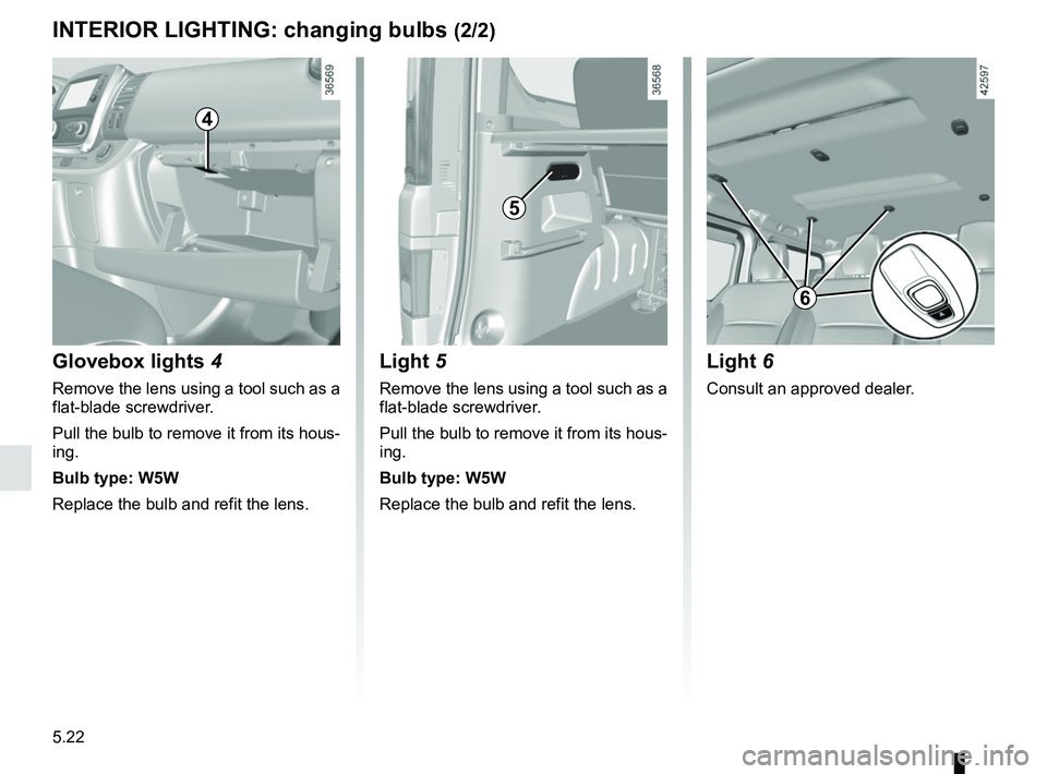 RENAULT TRAFIC 2018  Owners Manual 5.22
INTERIOR LIGHTING: changing bulbs (2/2)
Glovebox lights 4
Remove the lens using a tool such as a 
flat-blade screwdriver.
Pull the bulb to remove it from its hous-
ing.
Bulb type: W5W
Replace the