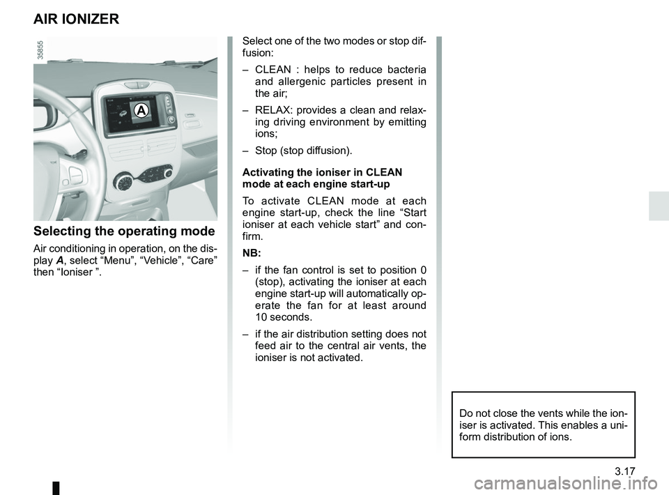 RENAULT ZOE 2018 User Guide 3.17
AIR IONIZER
Selecting the operating mode
Air conditioning in operation, on the dis-
play A, select “Menu”, “Vehicle”, “Care”
then “Ioniser ”.
Select one of the two modes or stop RENAULT ZOE 2018 User Guide 3.17
AIR IONIZER
Selecting the operating mode
Air conditioning in operation, on the dis-
play A, select “Menu”, “Vehicle”, “Care”
then “Ioniser ”.
Select one of the two modes or stop