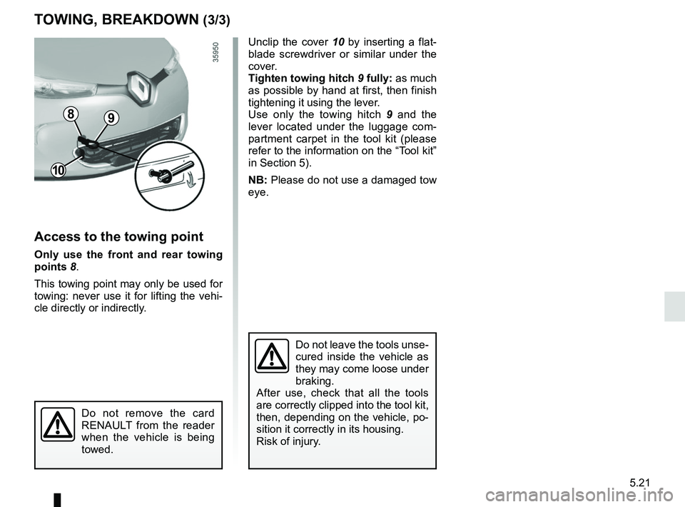 RENAULT ZOE 2018 Owners Manual 5.21
TOWING, BREAKDOWN (3/3)
Access to the towing point
Only use the front and rear towing
points 8.
This towing point may only be used for
towing: never use it for lifting the vehi-
cle directly or RENAULT ZOE 2018 Owners Manual 5.21
TOWING, BREAKDOWN (3/3)
Access to the towing point
Only use the front and rear towing
points 8.
This towing point may only be used for
towing: never use it for lifting the vehi-
cle directly or