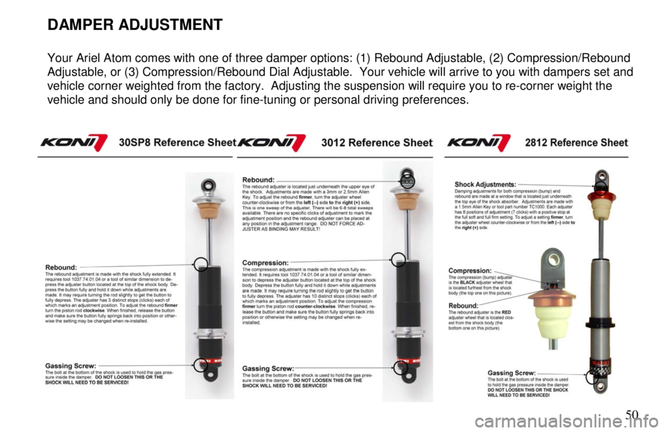 ARIEL ATOM 2 2006 Workshop Manual 50
DAMPER ADJUSTMENT
Your Ariel Atom comes with one of three damper options: (1) Rebound Adjustable, (2) Compression/Rebound
Adjustable, or (3) Compression/Rebound Dial Adjustable. You ARIEL ATOM 2 2006 Workshop Manual 50
DAMPER ADJUSTMENT
Your Ariel Atom comes with one of three damper options: (1) Rebound Adjustable, (2) Compression/Rebound
Adjustable, or (3) Compression/Rebound Dial Adjustable. You