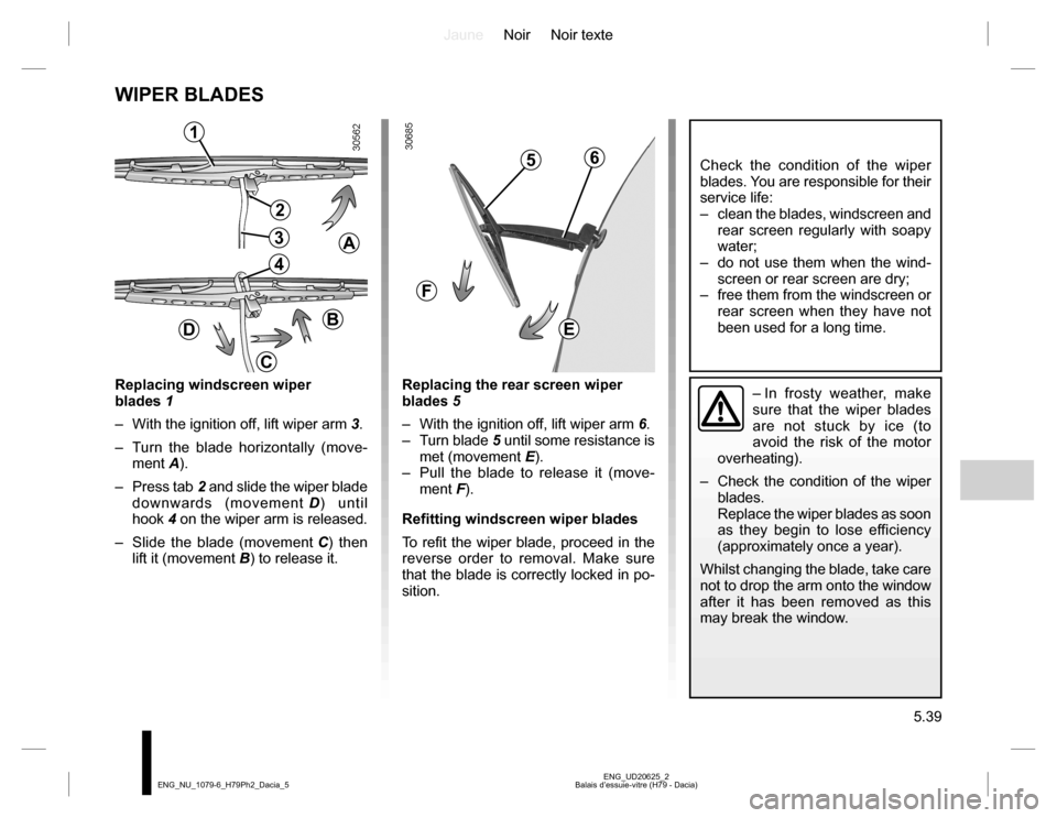 DACIA DUSTER 2016 1.G Owners Manual JauneNoir Noir texte
5.39
ENG_UD20625_2
Balais d’essuie-vitre (H79 - Dacia) ENG_NU_1079-6_H79Ph2_Dacia_5
WIPER BLADES
Replacing windscreen wiper
blades 1
– With the ignition off, lift wiper arm DACIA DUSTER 2016 1.G Owners Manual JauneNoir Noir texte
5.39
ENG_UD20625_2
Balais d’essuie-vitre (H79 - Dacia) ENG_NU_1079-6_H79Ph2_Dacia_5
WIPER BLADES
Replacing windscreen wiper
blades 1
– With the ignition off, lift wiper arm