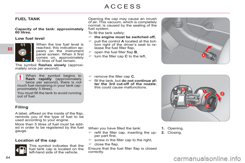 Citroen C CROSSER 2011 1.G Owners Manual III
!
ACCESS
84
FUEL TANK   Opening the cap may cause an inrush 
of air. This vacuum, which is completely 
normal, is caused by the sealing of the 
fuel system. 
  To  ﬁ ll the tank safely: 
   
 
�
