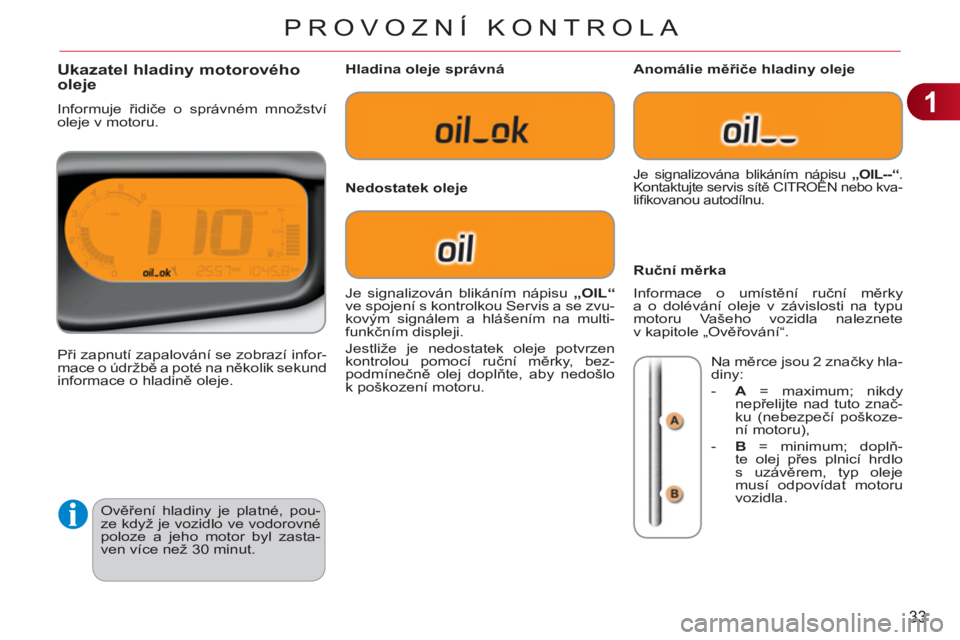 CITROEN C3 PICASSO 2012  Návod na použití (in Czech) 1
33
PROVOZNÍ KONTROLA
  Ověření hladiny je platné, pou-
ze když je vozidlo ve vodorovné 
poloze a jeho motor byl zasta-
ven více než 30 minut. 
Ukazatel hladiny motorového 
oleje 
  Informu