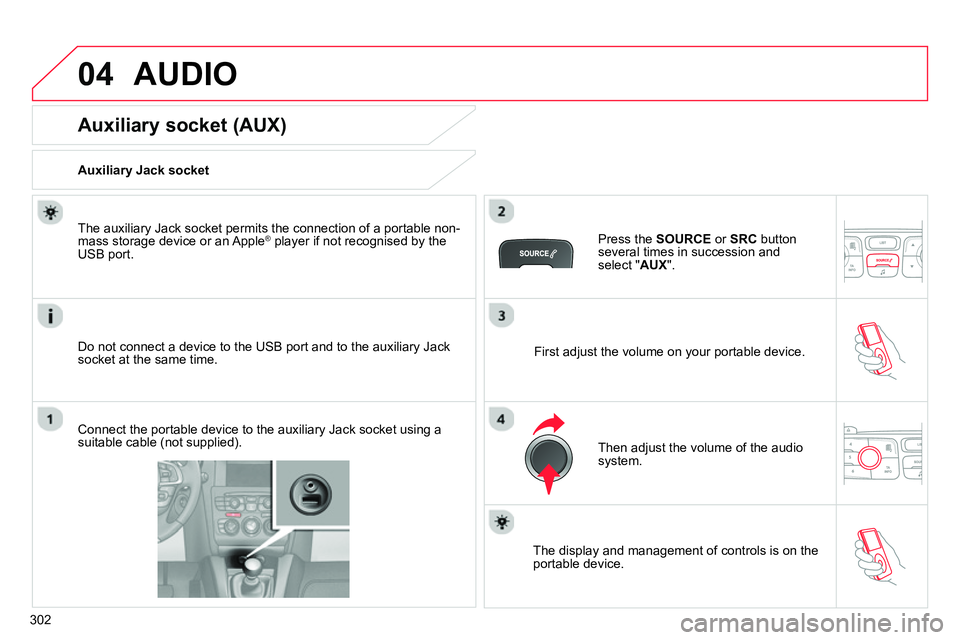 CITROEN C4 DAG 2013  Owners Manual 04
302
  AUDIO 
 
 
 
 
 
 
 
 
 
 
 
 
 
 
 
 
Auxiliary socket (AUX) 
 
 
Auxiliary Jack socket  
   
Do not connect a device to the USB port and to the auxiliary Jack 
socket at the same time.     